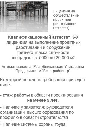 ﷯ Лицензия на осуществление проектной деятельности (аттестат) Квалификационный аттестат К-3 лиценизия на выполнение проектных работ зданий и сооружений третьего класса сложности площадью св. 5000 до 20 000 м2 Аттестат выдается Республиканским Унитарынм Предприятием "Белстройцентр" Некоторый перечень требований приведен ниже: - стаж работы в области проектирования не менее 5 лет. - Наличие у заявителя: руководителя организации высшго образования по профилю в области строительства , - Наличие системы охраны труда