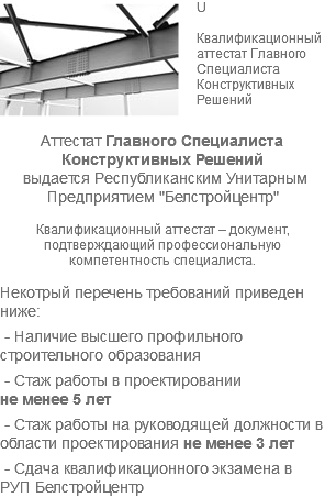 ﷯U Квалификационный аттестат Главного Специалиста Конструктивных Решений Аттестат Главного Специалиста Конструктивных Решений выдается Республиканским Унитарным Предприятием "Белстройцентр" Квалификационный аттестат – документ, подтверждающий профессиональную компетентность специалиста. Некотрый перечень требований приведен ниже: - Наличие высшего профильного строительного образования - Стаж работы в проектировании не менее 5 лет - Стаж работы на руководящей должности в области проектирования не менее 3 лет - Сдача квалификационного экзамена в РУП Белстройцентр