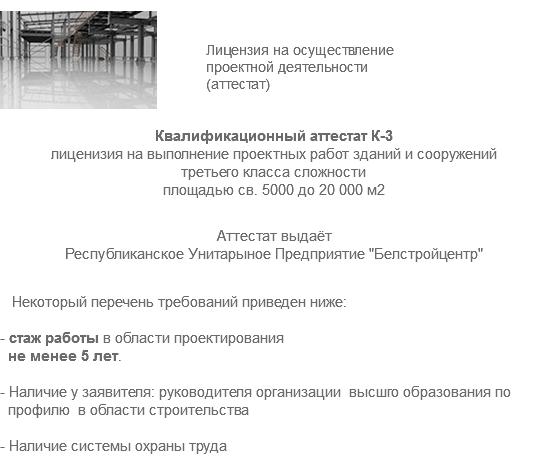 ﷯ Лицензия на осуществление проектной деятельности (аттестат) Квалификационный аттестат К-3 лиценизия на выполнение проектных работ зданий и сооружений третьего класса сложности площадью св. 5000 до 20 000 м2 Аттестат выдаёт Республиканское Унитарыное Предприятие "Белстройцентр" Некоторый перечень требований приведен ниже: - стаж работы в области проектирования не менее 5 лет. - Наличие у заявителя: руководителя организации высшго образования по профилю в области строительства - Наличие системы охраны труда